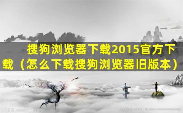 搜狗浏览器下载2015官方下载（怎么下载搜狗浏览器旧版本）