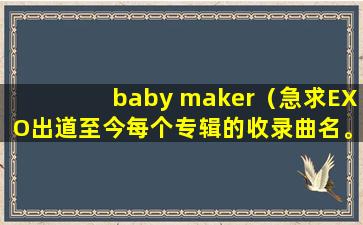 baby maker（急求EXO出道至今每个专辑的收录曲名。如果可以的话，有EXO所有音源（MP3格式的）必有重赏！谢谢！）